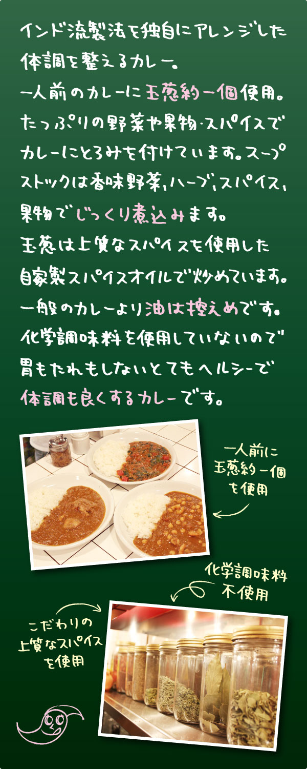 インド流製法を独自にアレンジした体調を整えるカレー。一人前のカレーに玉葱約一個使用たっぷりの野菜や果物・スパイスでカレーにとろみを付けています。スープストックは香味野菜・ハーブ・スパイス・果物でじっくり煮込みます。玉葱は上質なスパイスを使用した自家製スパイスオイルで炒めています。一般のカレーより油は控えめです化学調味料も使用していないので胃もたれもしないとてもヘルシーで体調も良くするカレーです。